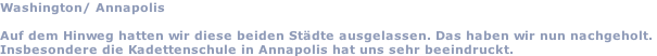Washington/ Annapolis  Auf dem Hinweg hatten wir diese beiden Städte ausgelassen. Das haben wir nun nachgeholt.  Insbesondere die Kadettenschule in Annapolis hat uns sehr beeindruckt.