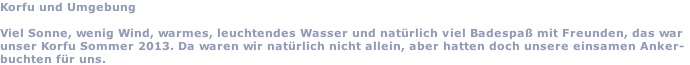 Korfu und Umgebung  Viel Sonne, wenig Wind, warmes, leuchtendes Wasser und natürlich viel Badespaß mit Freunden, das war unser Korfu Sommer 2013. Da waren wir natürlich nicht allein, aber hatten doch unsere einsamen Anker- buchten für uns.